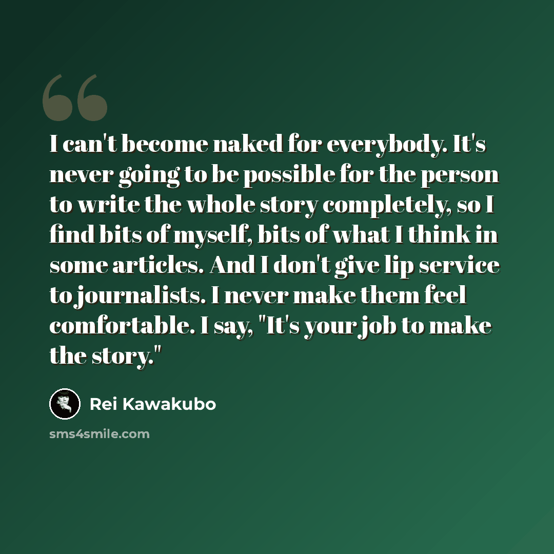 “I can't become naked for everybody. It's never going to be possible for the person to write the whole story completely, so I find bits of myself, bits of what I think in some articles. And I don't give lip service to journalists. I never make them feel comfortable. I say, "It's your job to make…” quote by Rei Kawakubo