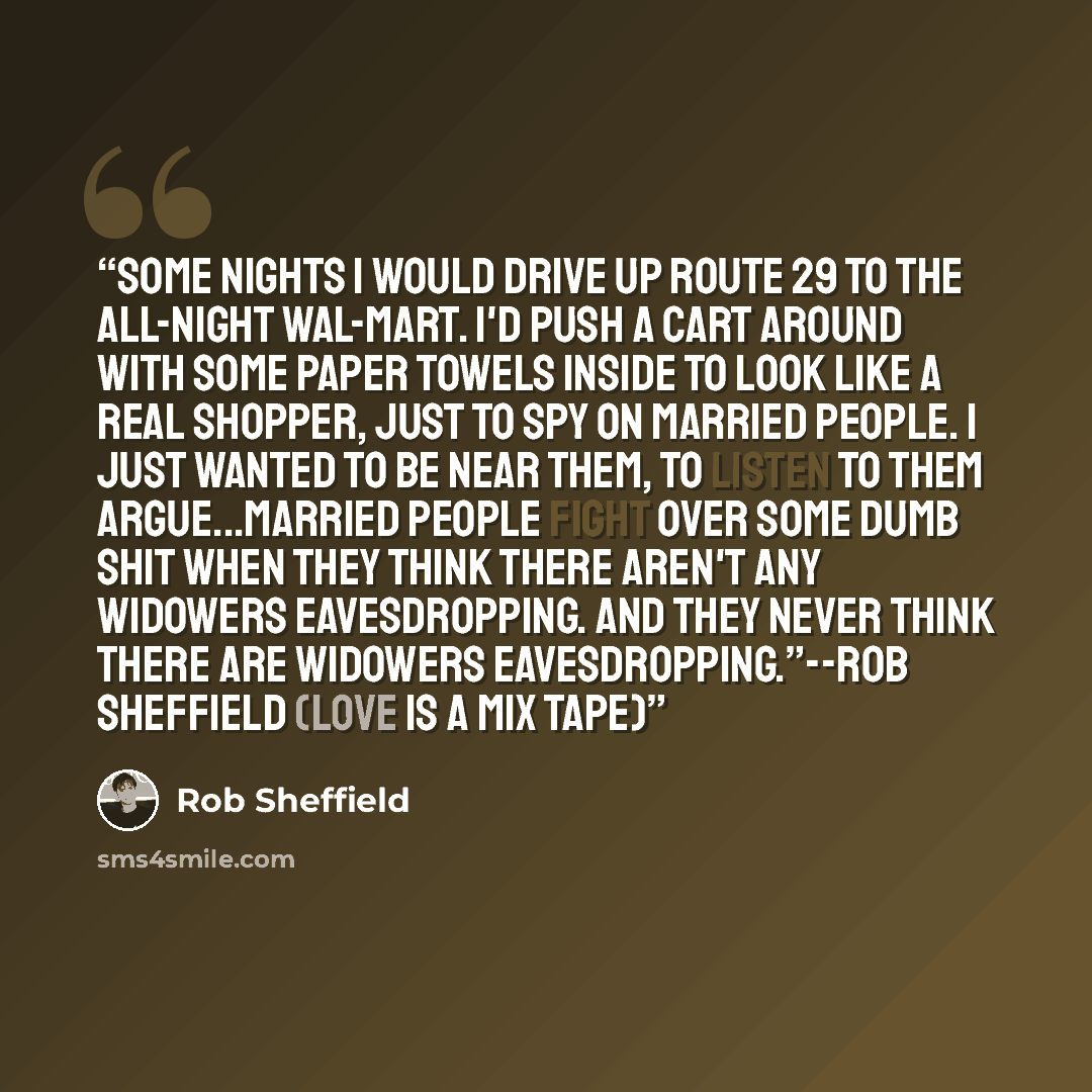 “Some nights I would drive up Route 29 to the all-night Wal-Mart. I'd push a cart around with some paper towels inside to look like a real shopper, just to spy on married people. I just wanted to be near them, to listen to them argue...Married people fight over some dumb shit when they think there…” quote by Rob Sheffield