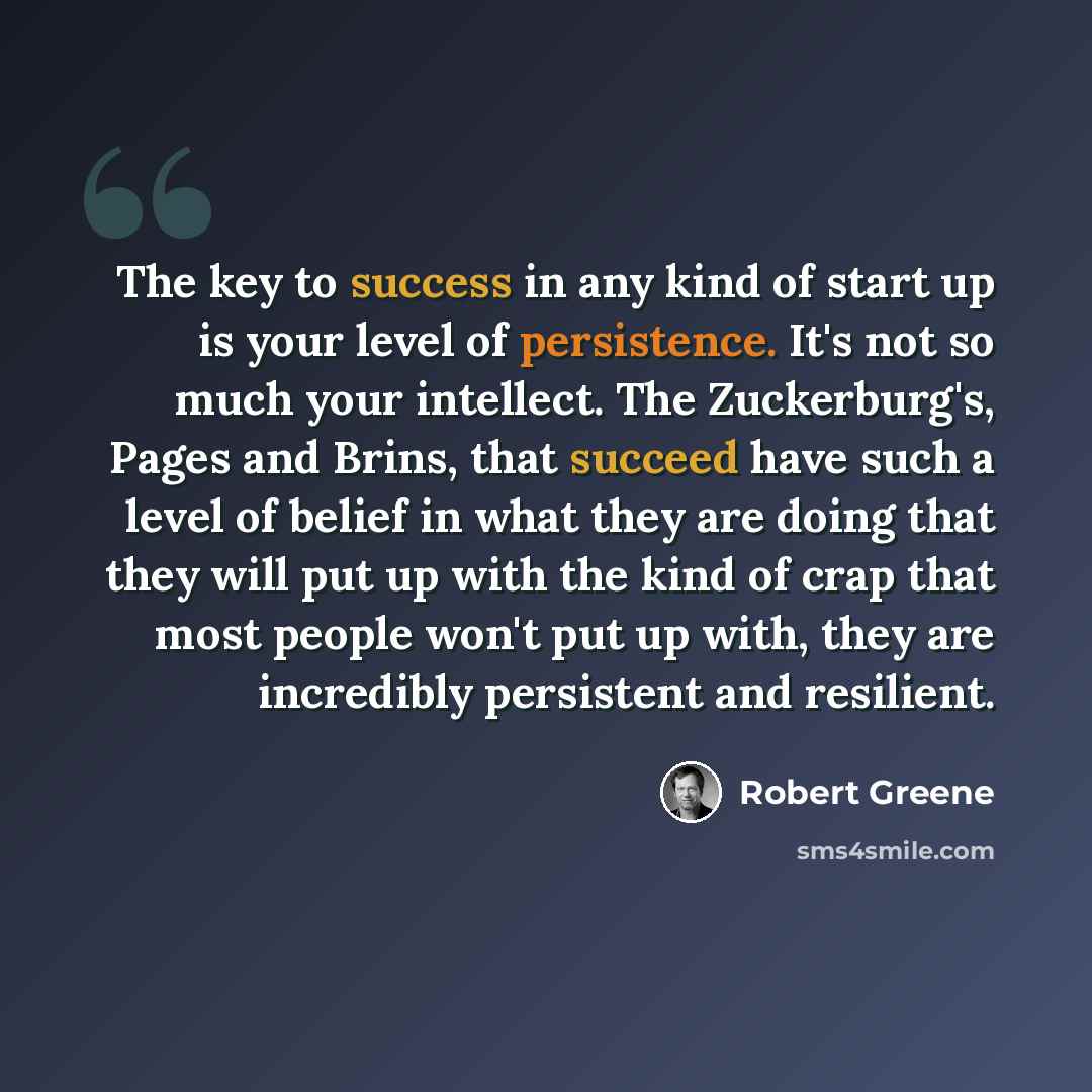 “The key to success in any kind of start up is your level of persistence. It's not so much your intellect. The Zuckerburg's, Pages and Brins, that succeed have such a level of belief in what they are doing that they will put up with the kind of crap that most people won't put up with, they are…” quote by Robert Greene