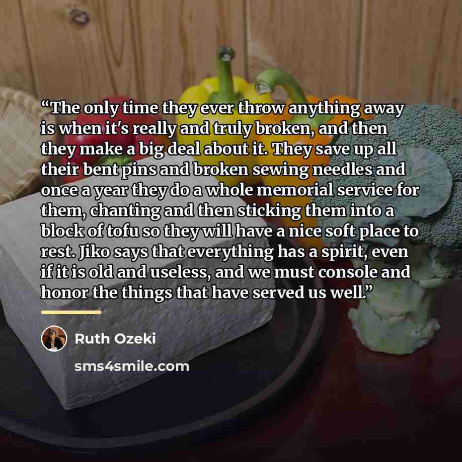 “The only time they ever throw anything away is when it's really and truly broken, and then they make a big deal about it. They save up all their bent pins and broken sewing needles and once a year they do a whole memorial service for them, chanting and then sticking them into a block of tofu so…” quote by Ruth Ozeki