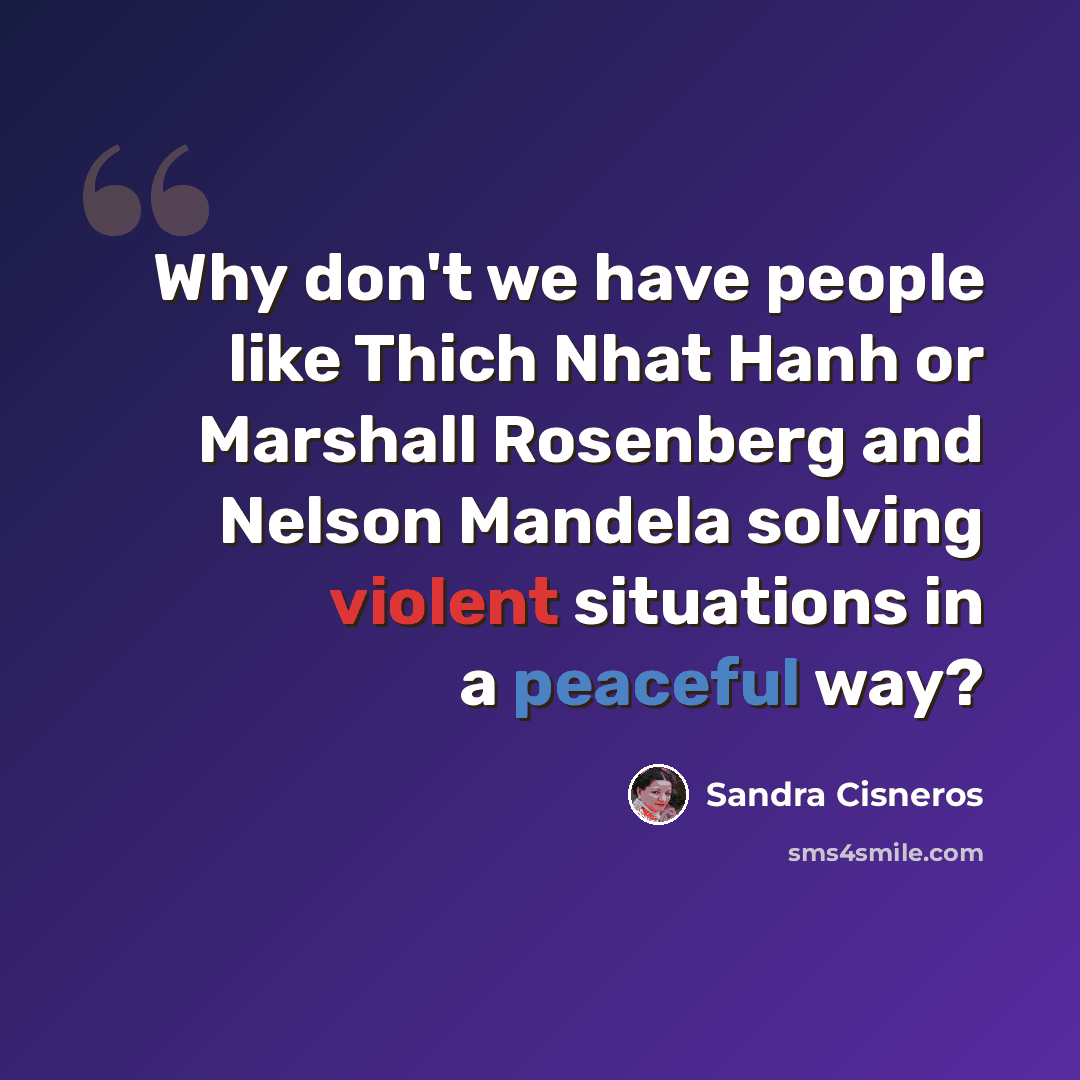 “Why don't we have people like Thich Nhat Hanh or Marshall Rosenberg and Nelson Mandela solving violent situations in a peaceful way?” quote by Sandra Cisneros