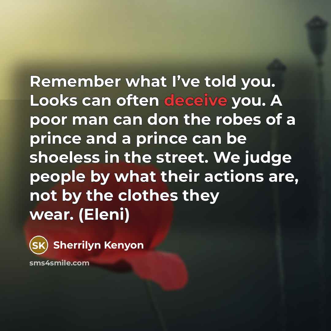 “Remember what I’ve told you. Looks can often deceive you. A poor man can don the robes of a prince and a prince can be shoeless in the street. We judge people by what their actions are, not by the clothes they wear. (Eleni)” quote by Sherrilyn Kenyon