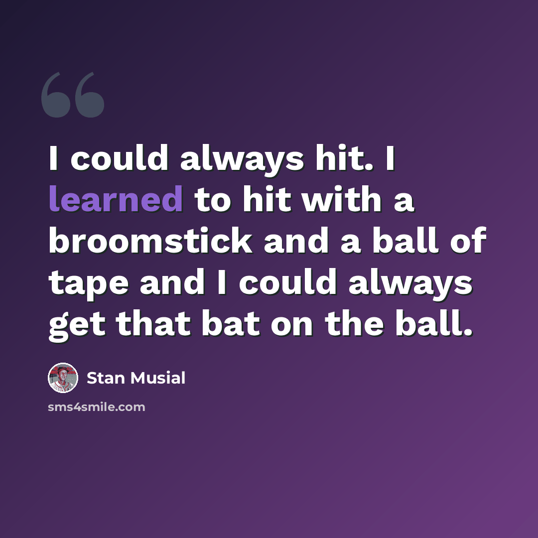 “I could always hit. I learned to hit with a broomstick and a ball of tape and I could always get that bat on the ball.” quote by Stan Musial
