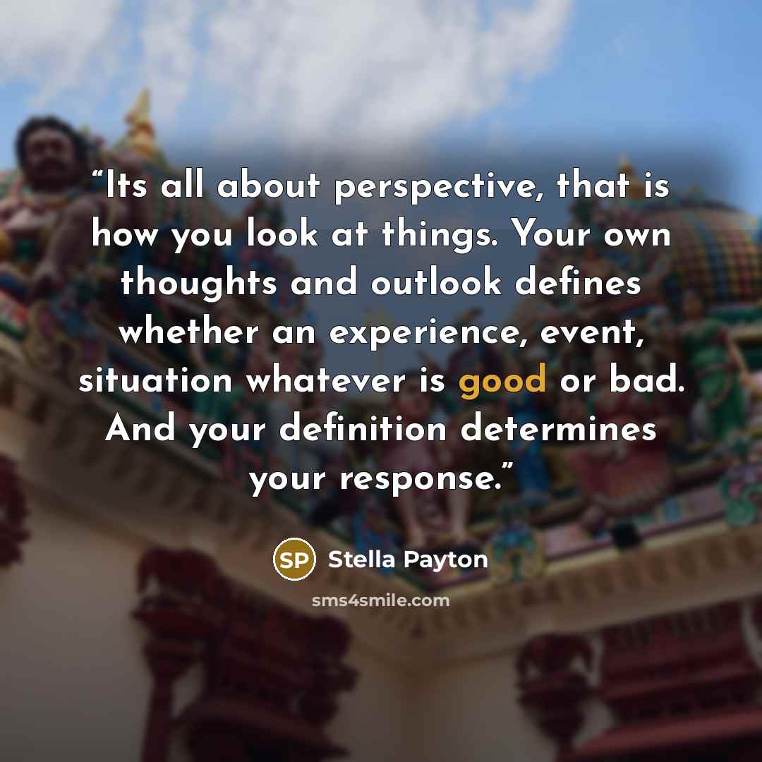 “Its all about perspective, that is how you look at things. Your own thoughts and outlook defines whether an experience, event, situation whatever is good or bad. And your definition determines your response.” quote by Stella Payton