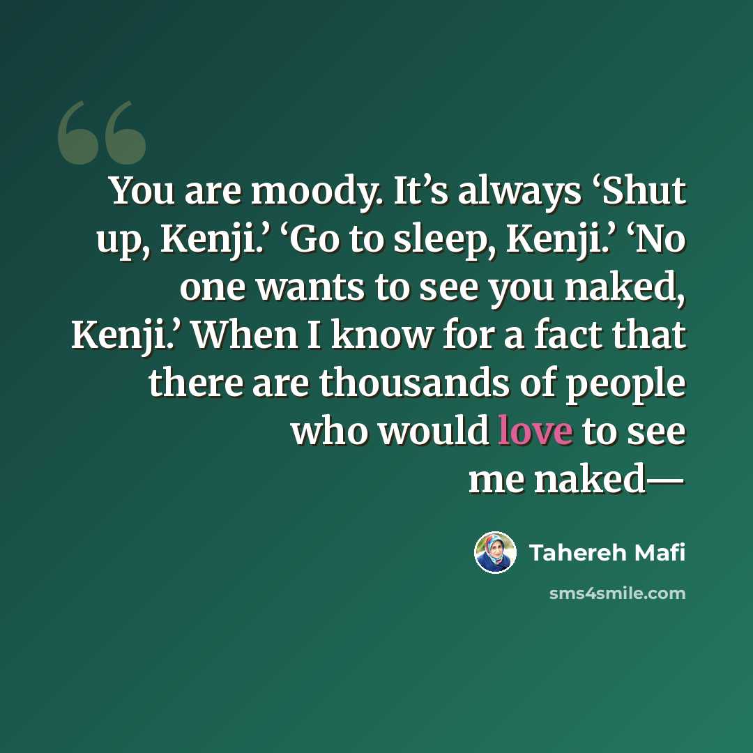 “You are moody. It’s always ‘Shut up, Kenji.’ ‘Go to sleep, Kenji.’ ‘No one wants to see you naked, Kenji.’ When I know for a fact that there are thousands of people who would love to see me naked—” quote by Tahereh Mafi