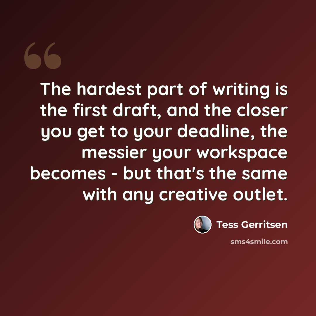 “The hardest part of writing is the first draft, and the closer you get to your deadline, the messier your workspace becomes - but that's the same with any creative outlet.” quote by Tess Gerritsen