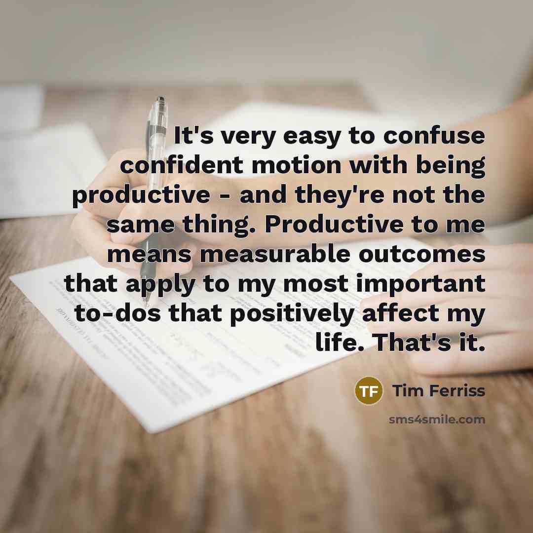 “It's very easy to confuse confident motion with being productive - and they're not the same thing. Productive to me means measurable outcomes that apply to my most important to-dos that positively affect my life. That's it.” quote by Tim Ferriss
