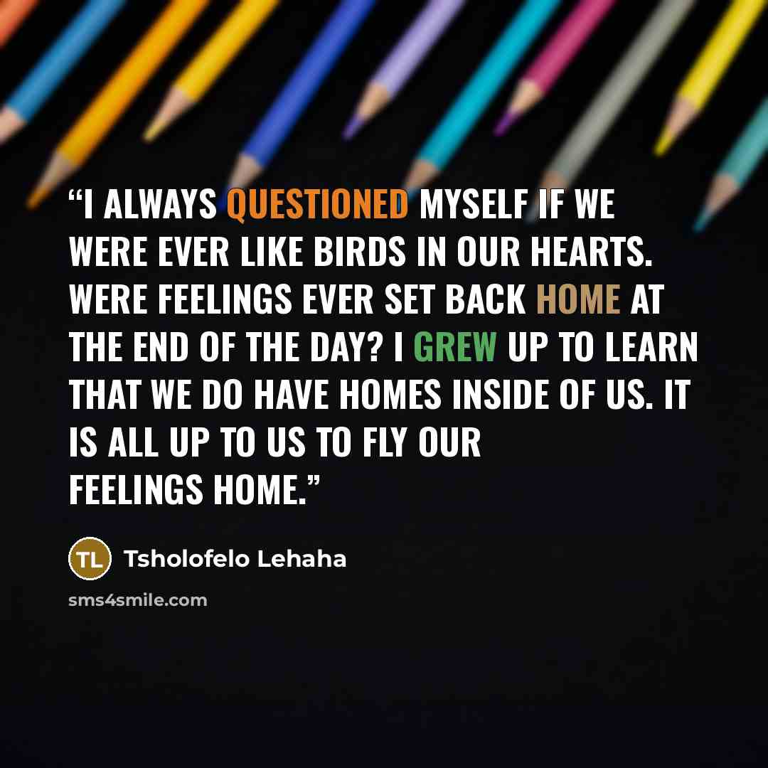 “I always questioned myself if we were ever like birds in our hearts. Were feelings ever set back home at the end of the day? I grew up to learn that we do have homes inside of us. It is all up to us to fly our feelings home.” quote by Tsholofelo Lehaha