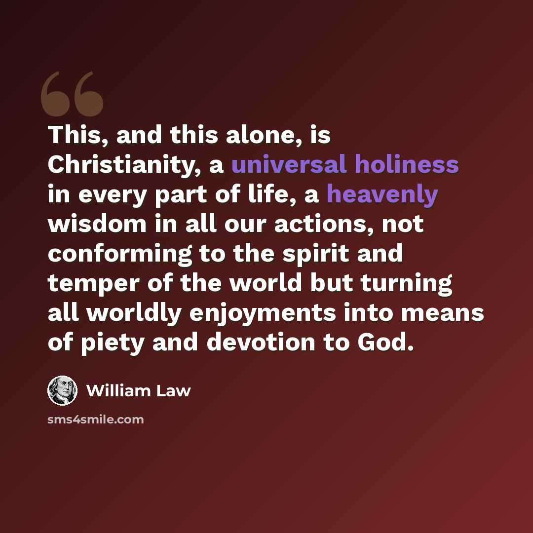 “This, and this alone, is Christianity, a universal holiness in every part of life, a heavenly wisdom in all our actions, not conforming to the spirit and temper of the world but turning all worldly enjoyments into means of piety and devotion to God.” quote by William Law