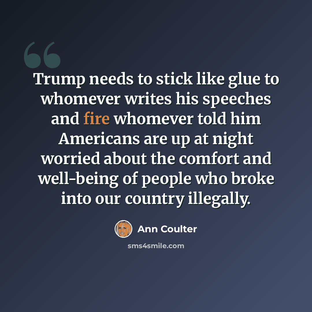 “Trump needs to stick like glue to whomever writes his speeches and fire whomever told him Americans are up at night worried about the comfort and well-being of people who broke into our country illegally.” quote by Ann Coulter