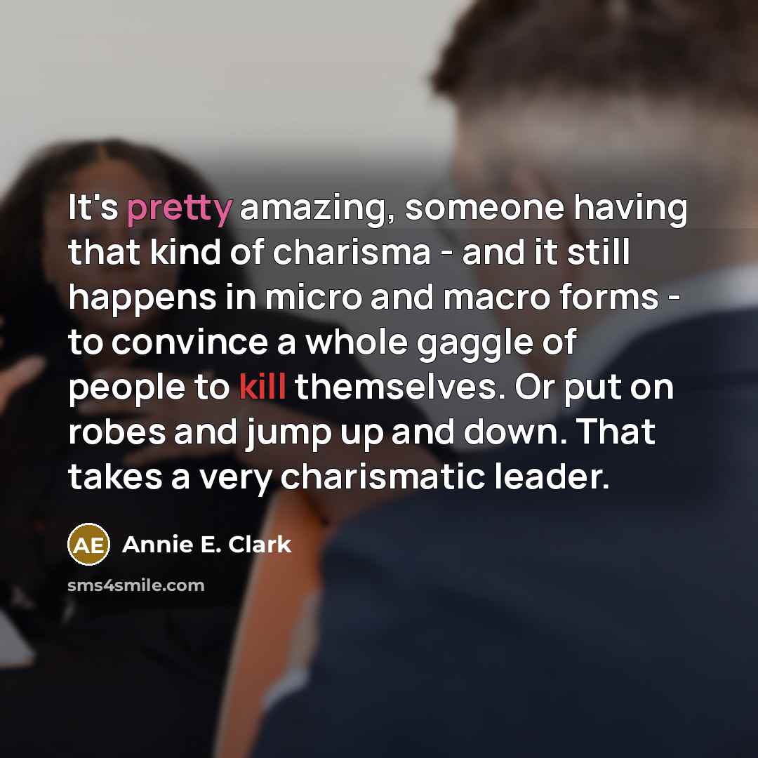 “It's pretty amazing, someone having that kind of charisma - and it still happens in micro and macro forms - to convince a whole gaggle of people to kill themselves. Or put on robes and jump up and down. That takes a very charismatic leader.” quote by Annie E. Clark