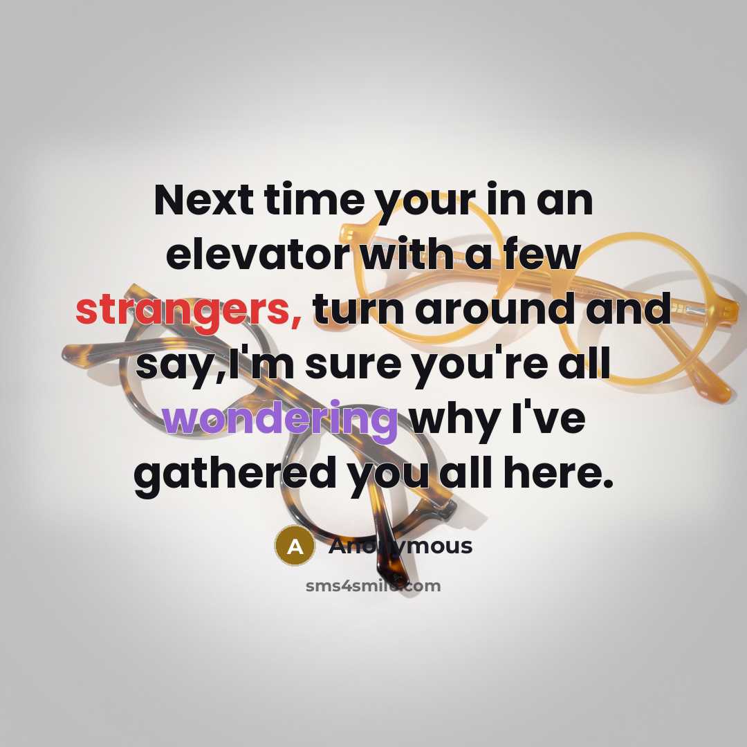 “Next time your in an elevator with a few strangers, turn around and say,I'm sure you're all wondering why I've gathered you all here.” quote by Anonymous