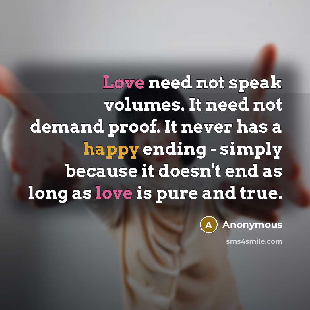 “Love need not speak volumes. It need not demand proof. It never has a happy ending - simply because it doesn't end as long as love is pure and true.” quote by Anonymous