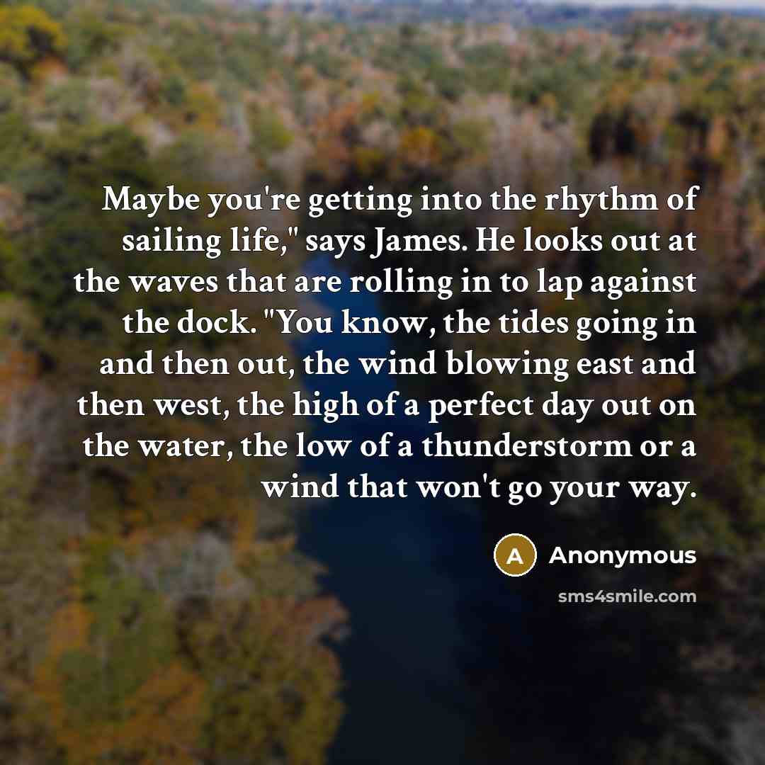 “Maybe you're getting into the rhythm of sailing life," says James. He looks out at the waves that are rolling in to lap against the dock. "You know, the tides going in and then out, the wind blowing east and then west, the high of a perfect day out on the water, the low of a thunderstorm or a wind…” quote by Anonymous