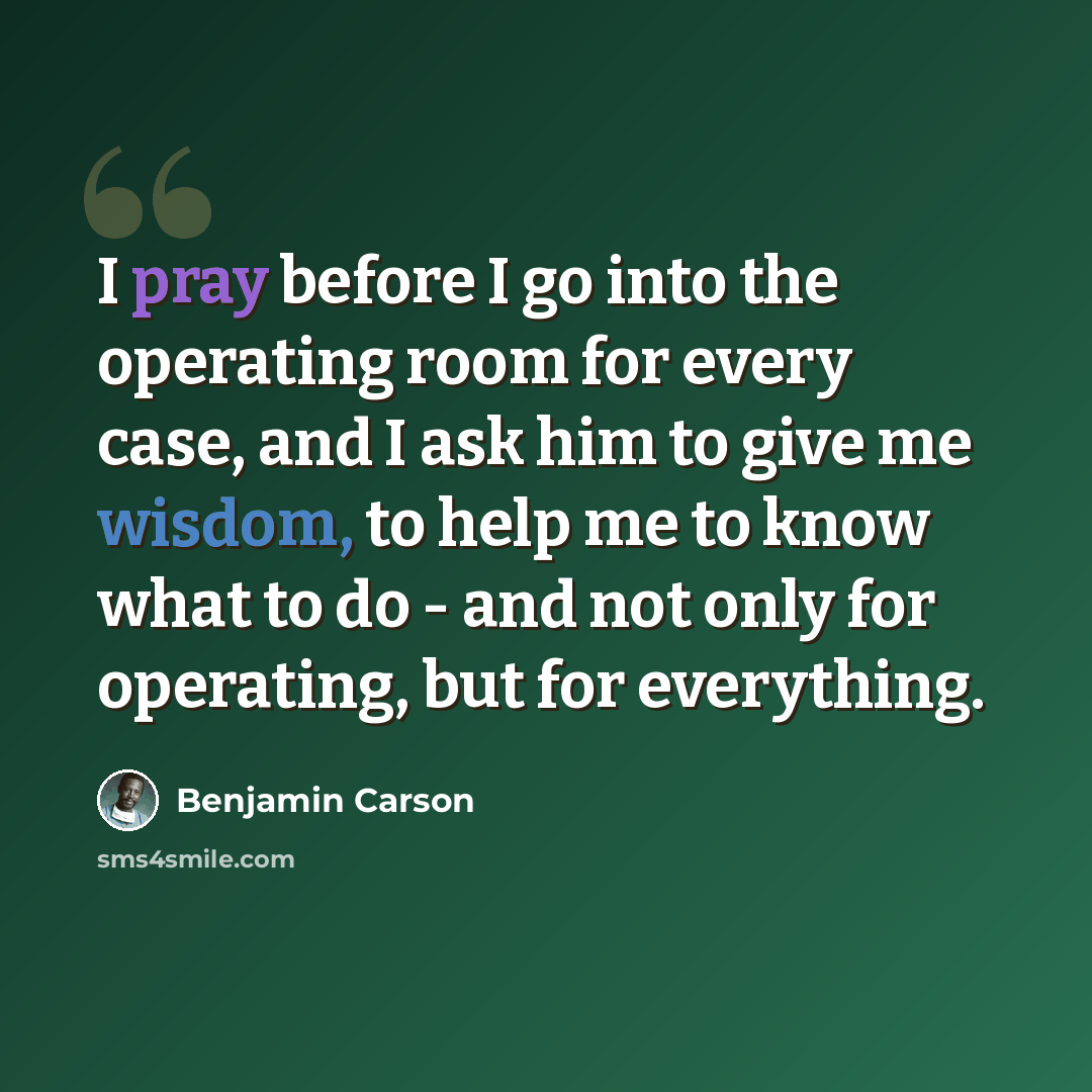 “I pray before I go into the operating room for every case, and I ask him to give me wisdom, to help me to know what to do - and not only for operating, but for everything.” quote by Benjamin Carson
