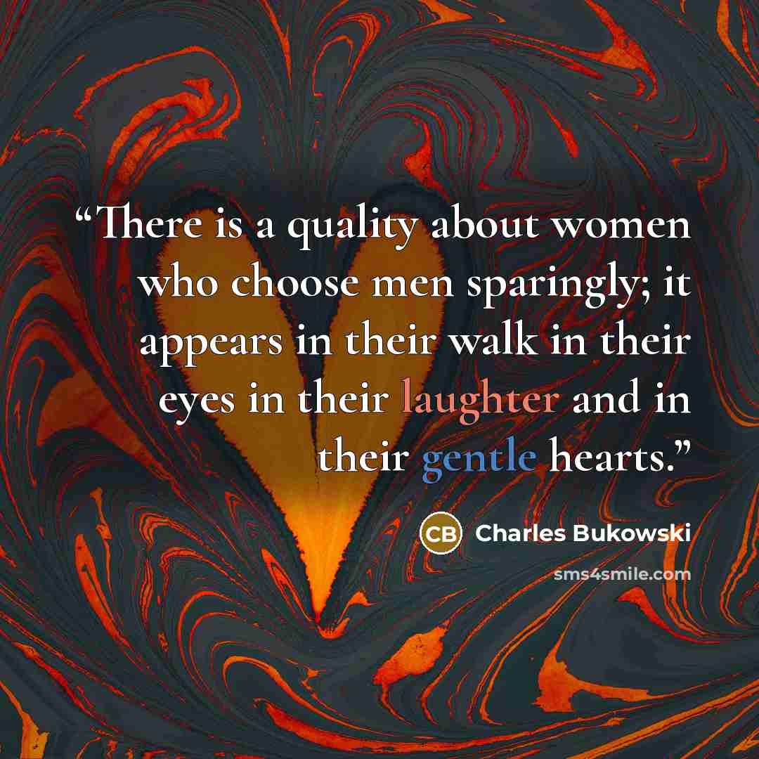 “There is a quality about women who choose men sparingly; it appears in their walk in their eyes in their laughter and in their gentle hearts.” quote by Charles Bukowski