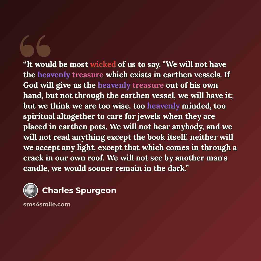 “It would be most wicked of us to say, "We will not have the heavenly treasure which exists in earthen vessels. If God will give us the heavenly treasure out of his own hand, but not through the earthen vessel, we will have it; but we think we are too wise, too heavenly minded, too spiritual…” quote by Charles Spurgeon