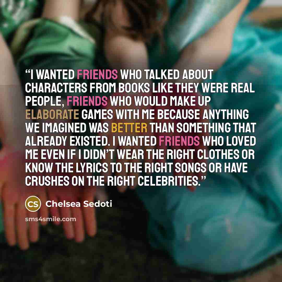 “I wanted friends who talked about characters from books like they were real people, friends who would make up elaborate games with me because anything we imagined was better than something that already existed. I wanted friends who loved me even if I didn’t wear the right clothes or know the…” quote by Chelsea Sedoti