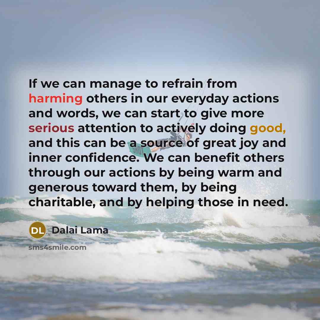 “If we can manage to refrain from harming others in our everyday actions and words, we can start to give more serious attention to actively doing good, and this can be a source of great joy and inner confidence. We can benefit others through our actions by being warm and generous toward them, by…” quote by Dalai Lama