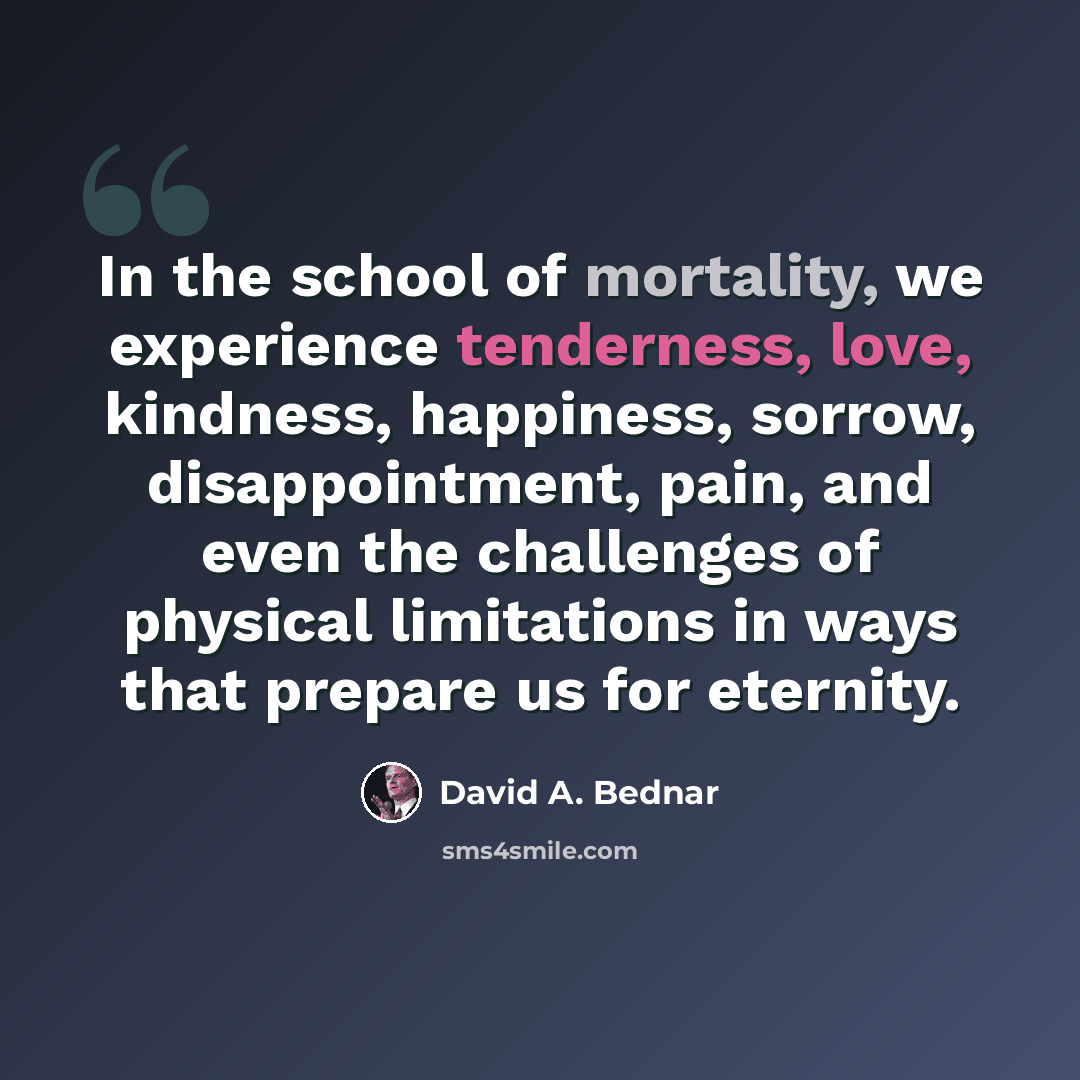 “In the school of mortality, we experience tenderness, love, kindness, happiness, sorrow, disappointment, pain, and even the challenges of physical limitations in ways that prepare us for eternity.” quote by David A. Bednar