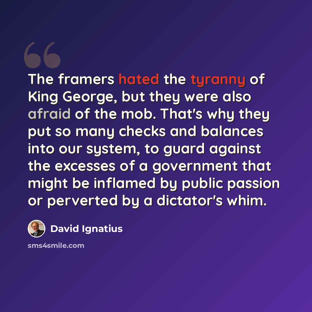 “The framers hated the tyranny of King George, but they were also afraid of the mob. That's why they put so many checks and balances into our system, to guard against the excesses of a government that might be inflamed by public passion or perverted by a dictator's whim.” quote by David Ignatius