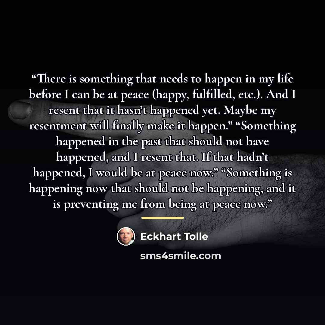 “There is something that needs to happen in my life before I can be at peace (happy, fulfilled, etc.). And I resent that it hasn’t happened yet. Maybe my resentment will finally make it happen.” “Something happened in the past that should not have happened, and I resent that. If that hadn’t…” quote by Eckhart Tolle