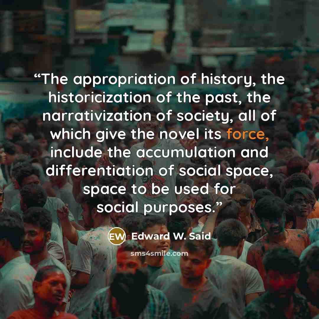 “The appropriation of history, the historicization of the past, the narrativization of society, all of which give the novel its force, include the accumulation and differentiation of social space, space to be used for social purposes.” quote by Edward W. Said