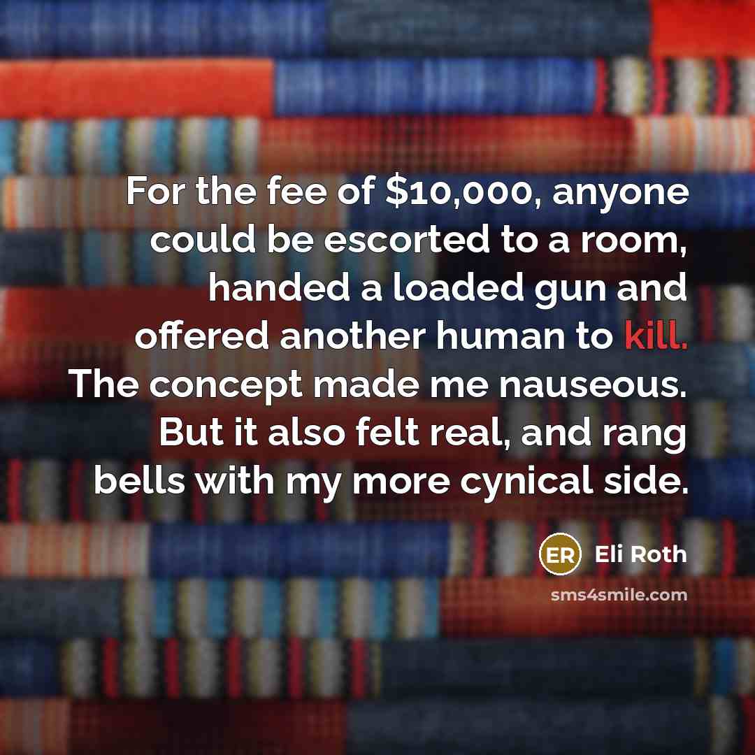 “For the fee of $10,000, anyone could be escorted to a room, handed a loaded gun and offered another human to kill. The concept made me nauseous. But it also felt real, and rang bells with my more cynical side.” quote by Eli Roth