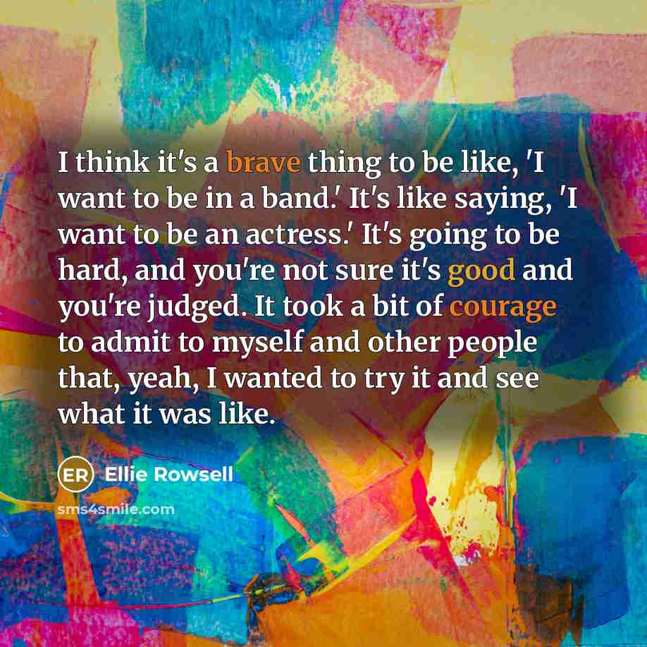 “I think it's a brave thing to be like, 'I want to be in a band.' It's like saying, 'I want to be an actress.' It's going to be hard, and you're not sure it's good and you're judged. It took a bit of courage to admit to myself and other people that, yeah, I wanted to try it and see what it was like.” quote by Ellie Rowsell