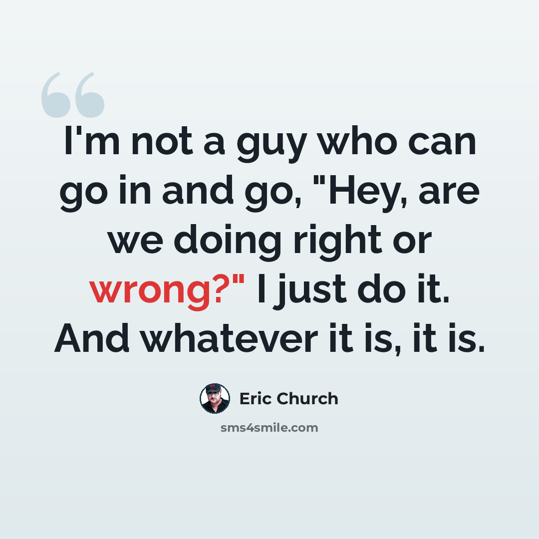 “I'm not a guy who can go in and go, "Hey, are we doing right or wrong?" I just do it. And whatever it is, it is.” quote by Eric Church