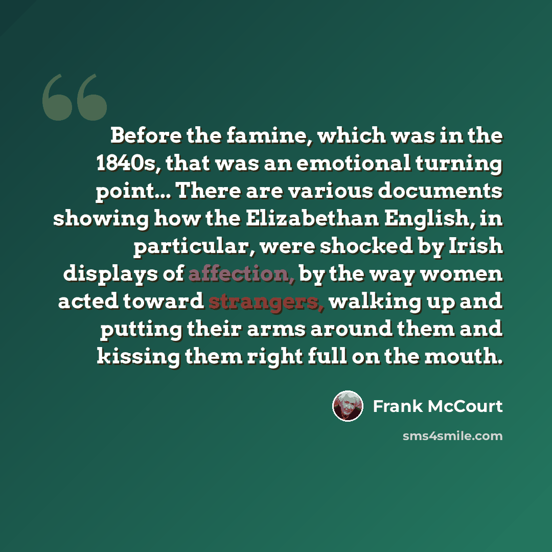 “Before the famine, which was in the 1840s, that was an emotional turning point... There are various documents showing how the Elizabethan English, in particular, were shocked by Irish displays of affection, by the way women acted toward strangers, walking up and putting their arms around them and…” quote by Frank McCourt