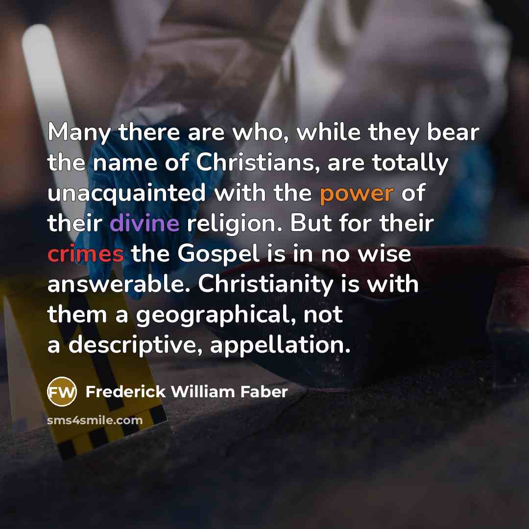 “Many there are who, while they bear the name of Christians, are totally unacquainted with the power of their divine religion. But for their crimes the Gospel is in no wise answerable. Christianity is with them a geographical, not a descriptive, appellation.” quote by Frederick William Faber