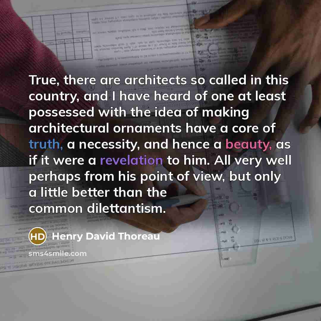“True, there are architects so called in this country, and I have heard of one at least possessed with the idea of making architectural ornaments have a core of truth, a necessity, and hence a beauty, as if it were a revelation to him. All very well perhaps from his point of view, but only a little…” quote by Henry David Thoreau