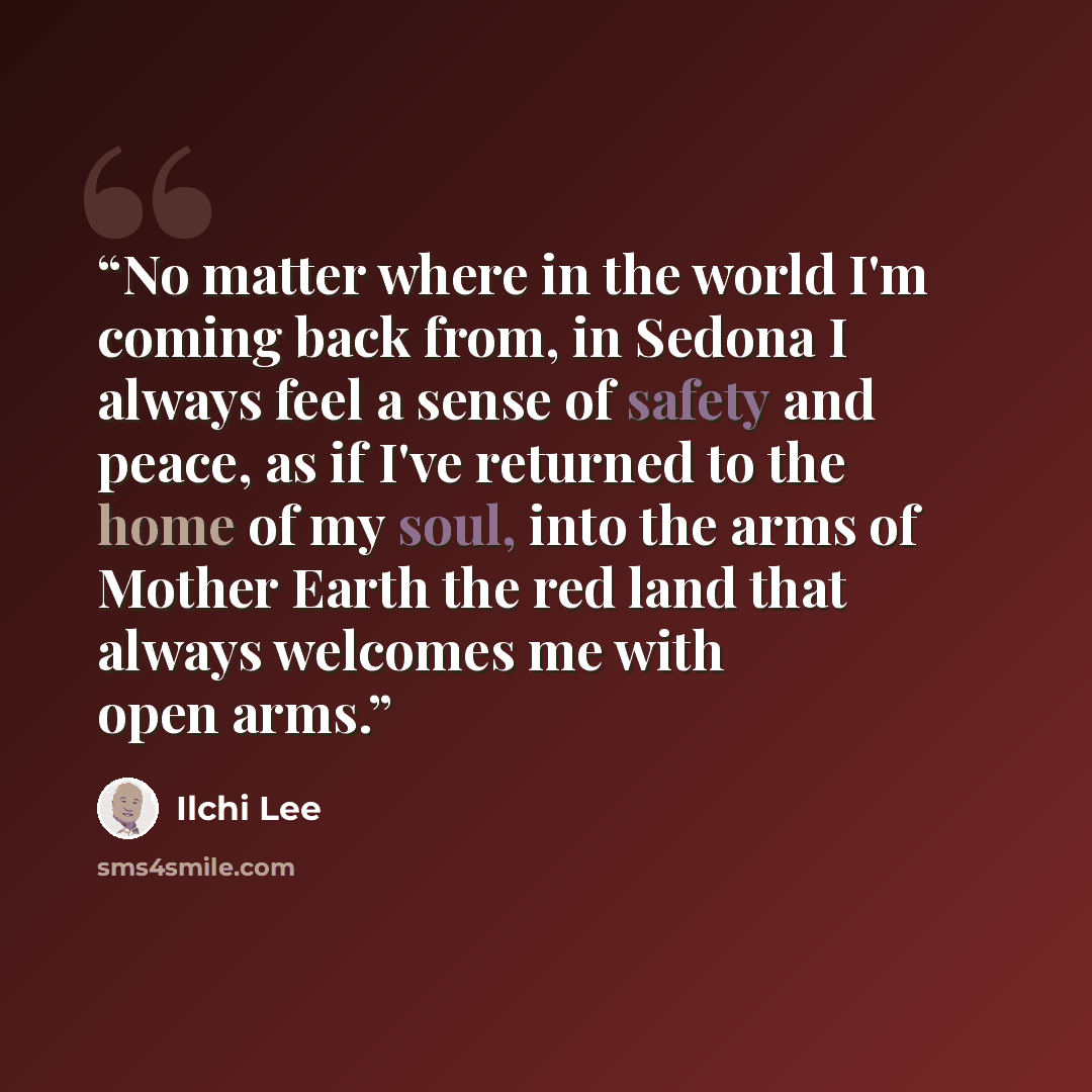 “No matter where in the world I'm coming back from, in Sedona I always feel a sense of safety and peace, as if I've returned to the home of my soul, into the arms of Mother Earth the red land that always welcomes me with open arms.” quote by Ilchi Lee