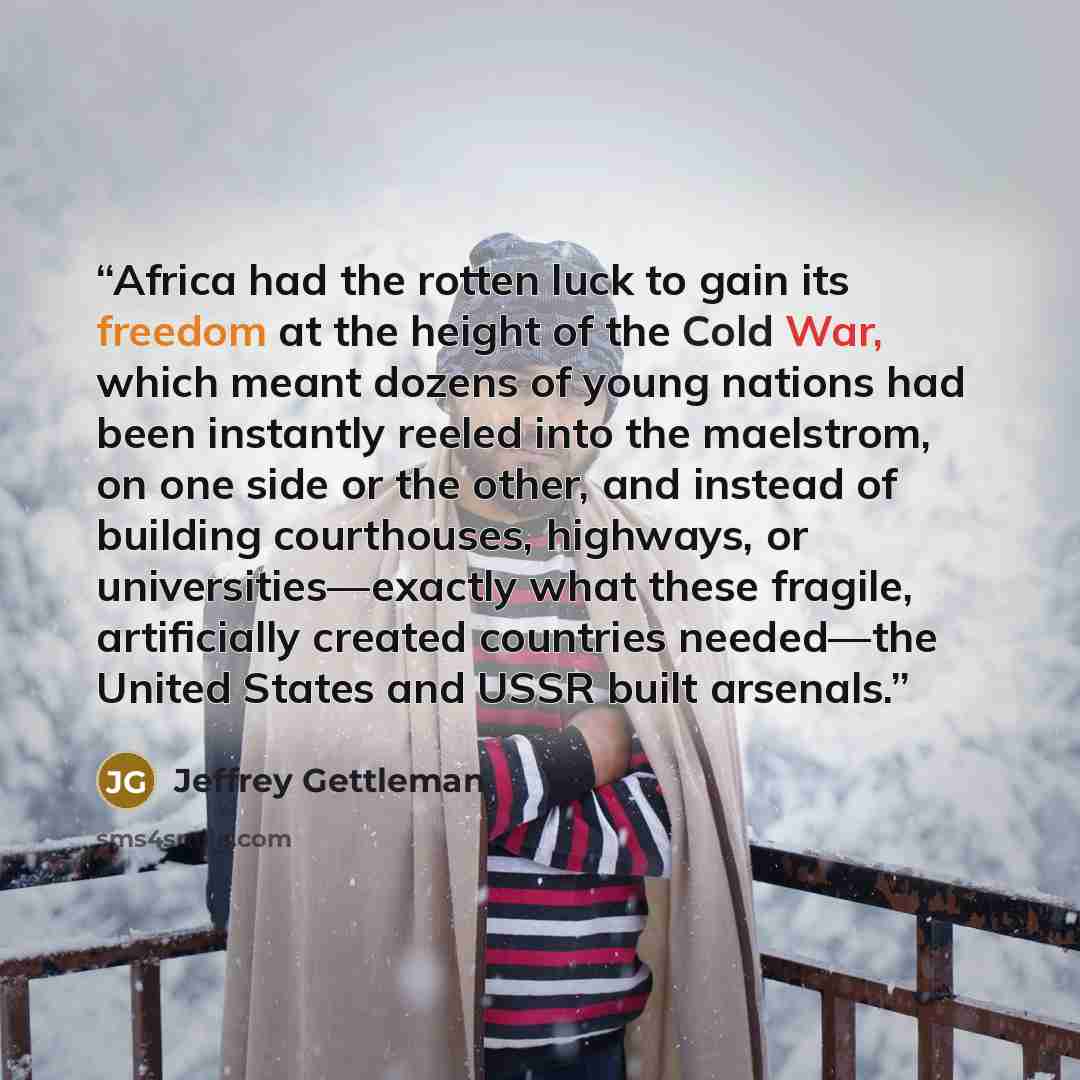 “Africa had the rotten luck to gain its freedom at the height of the Cold War, which meant dozens of young nations had been instantly reeled into the maelstrom, on one side or the other, and instead of building courthouses, highways, or universities—exactly what these fragile, artificially created…” quote by Jeffrey Gettleman