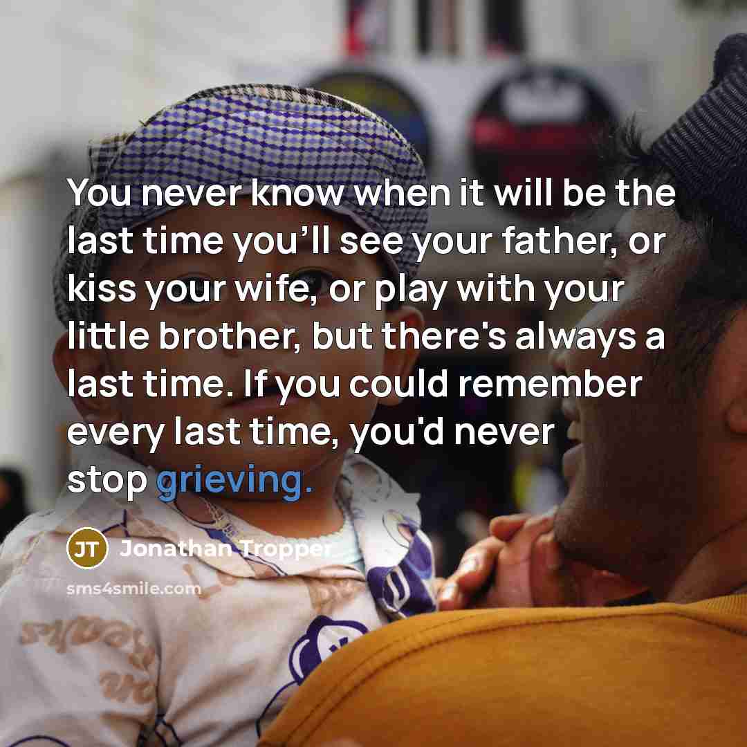 “You never know when it will be the last time you'll see your father, or kiss your wife, or play with your little brother, but there's always a last time. If you could remember every last time, you'd never stop grieving.” quote by Jonathan Tropper