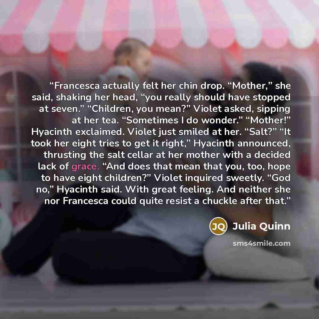 “Francesca actually felt her chin drop. “Mother,” she said, shaking her head, “you really should have stopped at seven.” “Children, you mean?” Violet asked, sipping at her tea. “Sometimes I do wonder.” “Mother!” Hyacinth exclaimed. Violet just smiled at her. “Salt?” “It took her eight tries to get…” quote by Julia Quinn