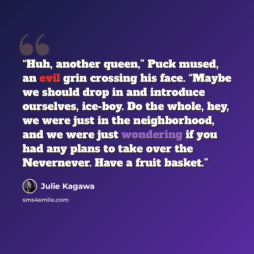 “Huh, another queen,” Puck mused, an evil grin crossing his face. “Maybe we should drop in and introduce ourselves, ice-boy. Do the whole, hey, we were just in the neighborhood, and we were just wondering if you had any plans to take over the Nevernever. Have a fruit basket.” quote by Julie Kagawa