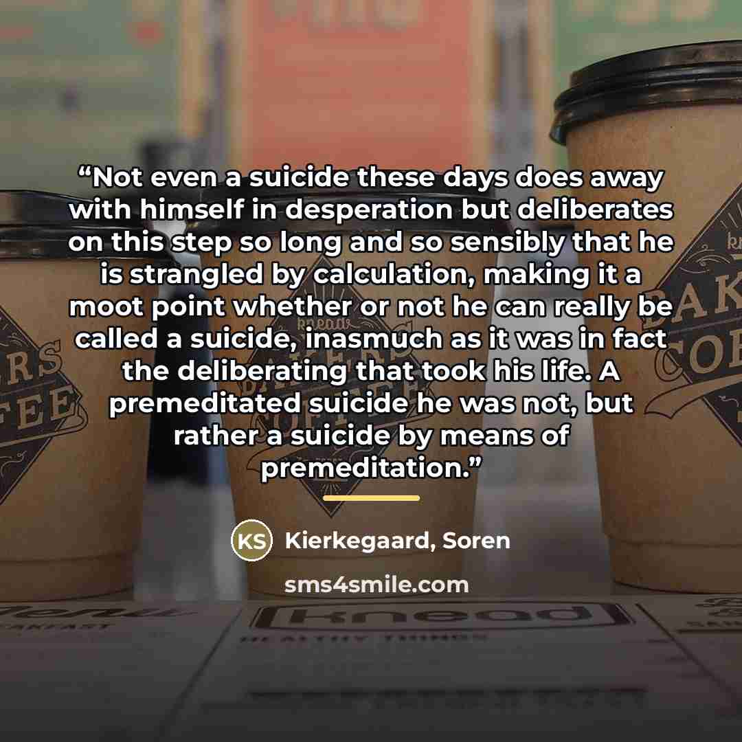 “Not even a suicide these days does away with himself in desperation but deliberates on this step so long and so sensibly that he is strangled by calculation, making it a moot point whether or not he can really be called a suicide, inasmuch as it was in fact the deliberating that took his life. A…” quote by Kierkegaard, Soren