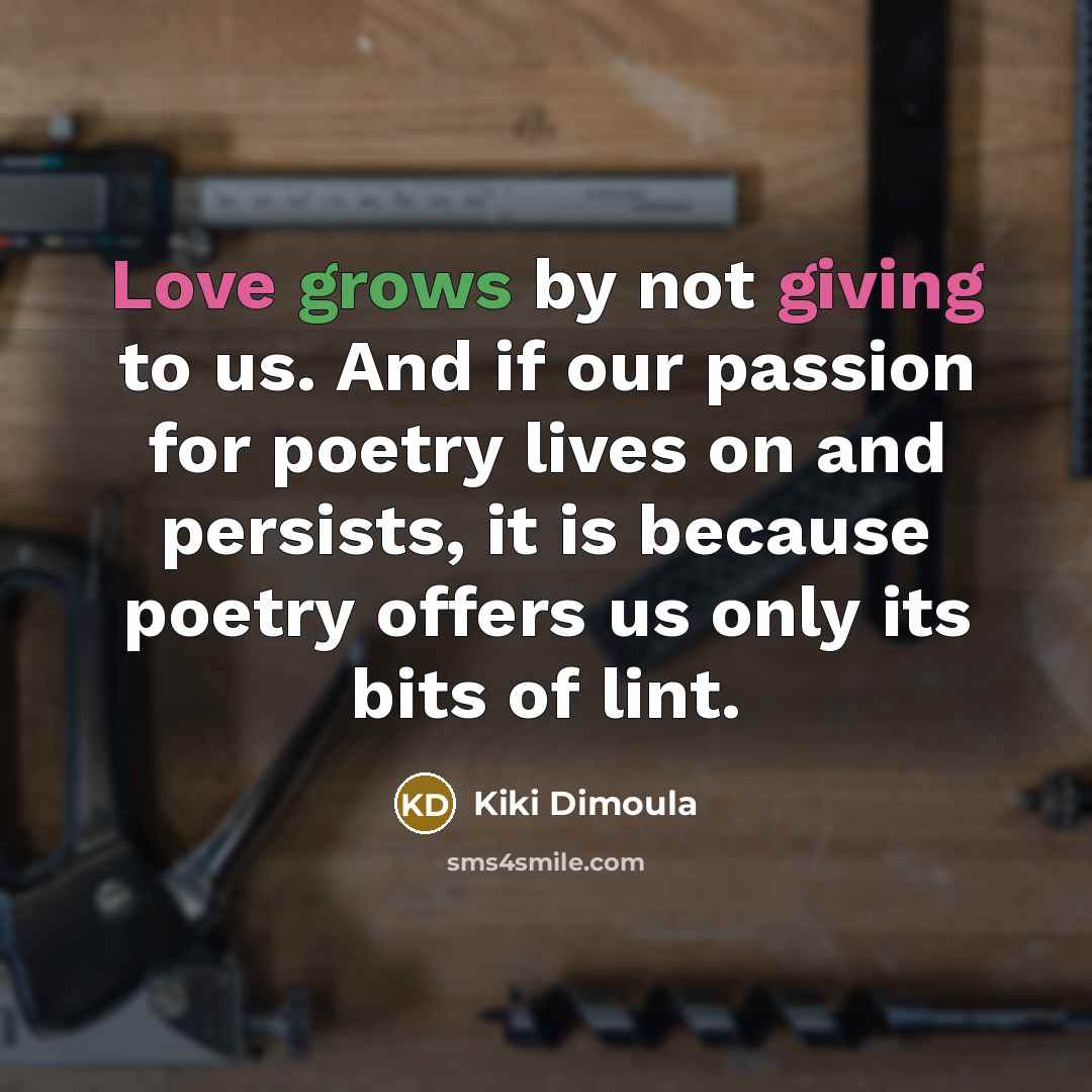 “Love grows by not giving to us. And if our passion for poetry lives on and persists, it is because poetry offers us only its bits of lint.” quote by Kiki Dimoula