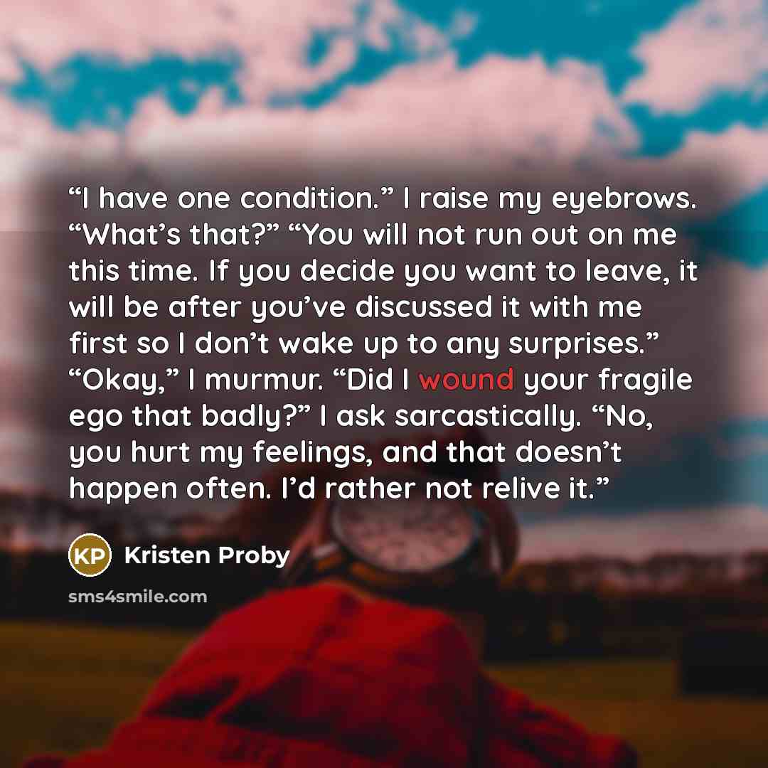 “I have one condition.” I raise my eyebrows. “What’s that?” “You will not run out on me this time. If you decide you want to leave, it will be after you’ve discussed it with me first so I don’t wake up to any surprises.” “Okay,” I murmur. “Did I wound your fragile ego that badly?” I ask…” quote by Kristen Proby
