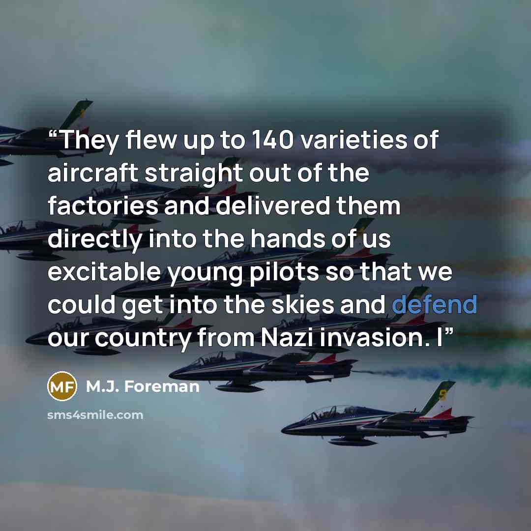 “They flew up to 140 varieties of aircraft straight out of the factories and delivered them directly into the hands of us excitable young pilots so that we could get into the skies and defend our country from Nazi invasion. I” quote by M.J. Foreman