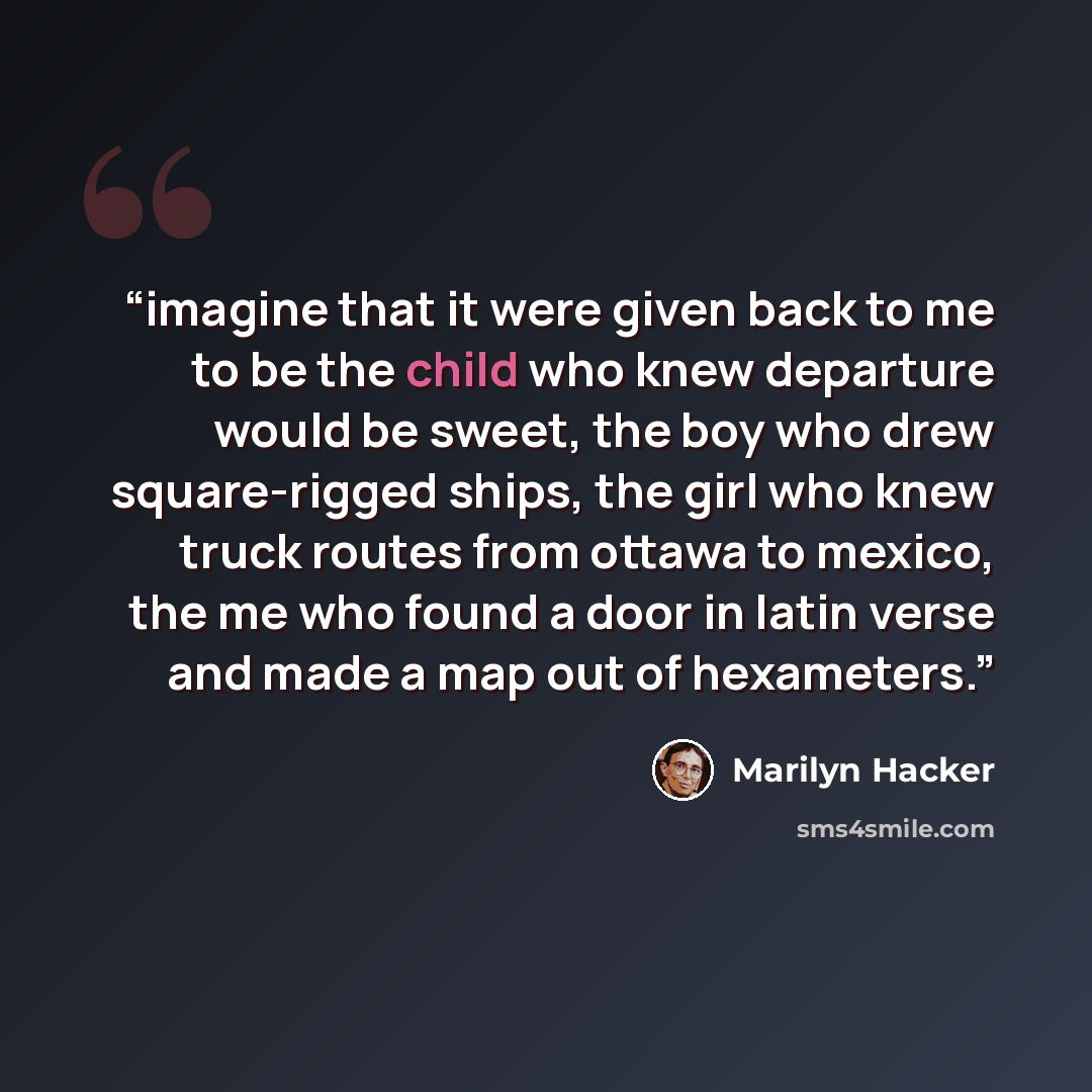“imagine that it were given back to me to be the child who knew departure would be sweet, the boy who drew square-rigged ships, the girl who knew truck routes from ottawa to mexico, the me who found a door in latin verse and made a map out of hexameters.” quote by Marilyn Hacker