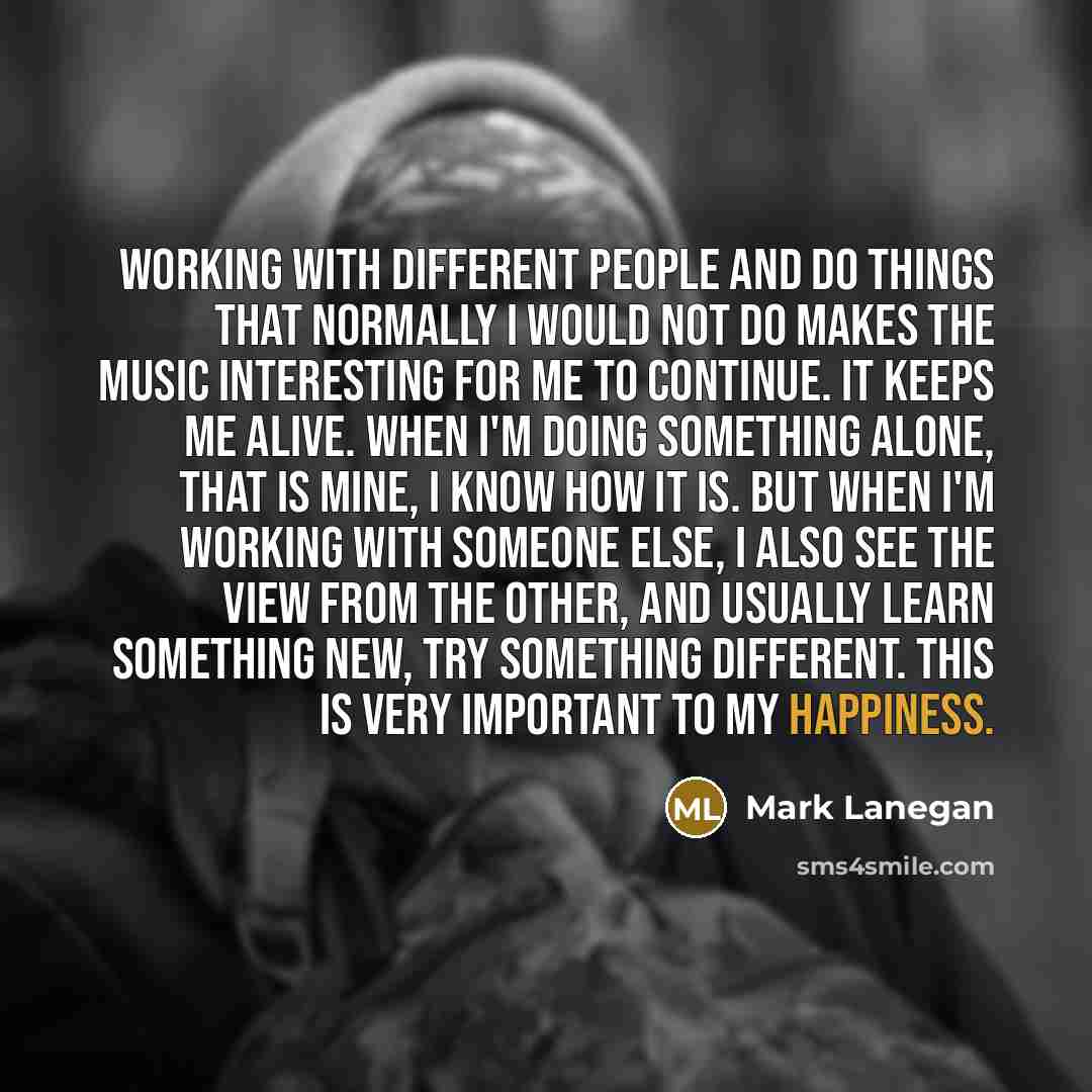 “Working with different people and do things that normally I would not do makes the music interesting for me to continue. It keeps me alive. When I'm doing something alone, that is mine, I know how it is. But when I'm working with someone else, I also see the view from the other, and usually learn…” quote by Mark Lanegan