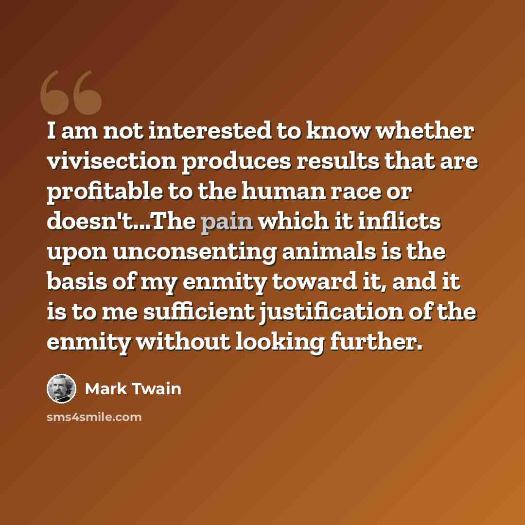 “I am not interested to know whether vivisection produces results that are profitable to the human race or doesn't...The pain which it inflicts upon unconsenting animals is the basis of my enmity toward it, and it is to me sufficient justification of the enmity without looking further.” quote by Mark Twain