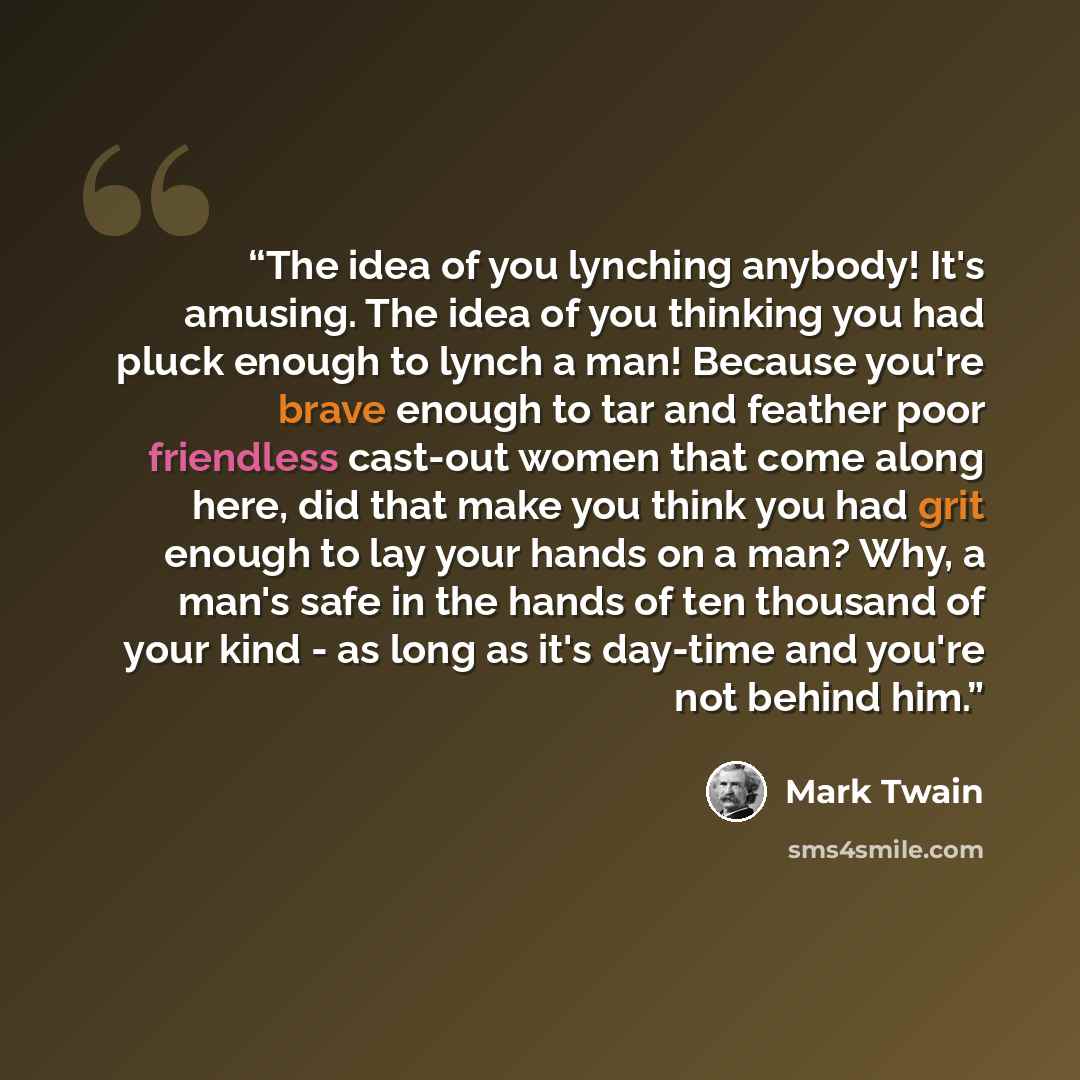 “The idea of you lynching anybody! It's amusing. The idea of you thinking you had pluck enough to lynch a man! Because you're brave enough to tar and feather poor friendless cast-out women that come along here, did that make you think you had grit enough to lay your hands on a man? Why, a man's…” quote by Mark Twain