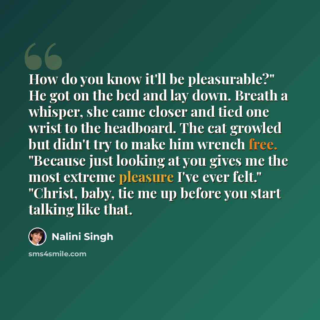 “How do you know it'll be pleasurable?" He got on the bed and lay down. Breath a whisper, she came closer and tied one wrist to the headboard. The cat growled but didn't try to make him wrench free. "Because just looking at you gives me the most extreme pleasure I've ever felt." "Christ, baby, tie…” quote by Nalini Singh
