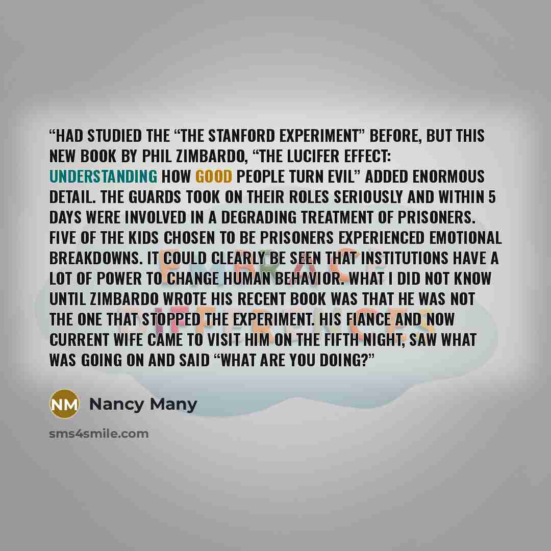 “had studied the “The Stanford Experiment” before, but this new book by Phil Zimbardo, “The Lucifer Effect: Understanding How Good People Turn Evil” added enormous detail. The Guards took on their roles seriously and within 5 days were involved in a degrading treatment of Prisoners. Five of the…” quote by Nancy Many