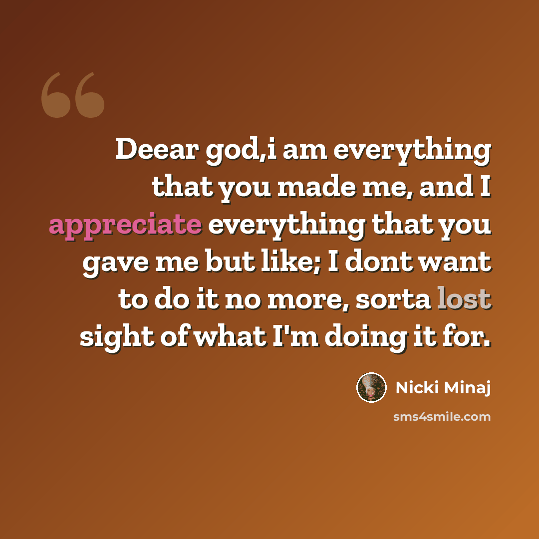 “Deear god,i am everything that you made me, and I appreciate everything that you gave me but like; I dont want to do it no more, sorta lost sight of what I'm doing it for.” quote by Nicki Minaj