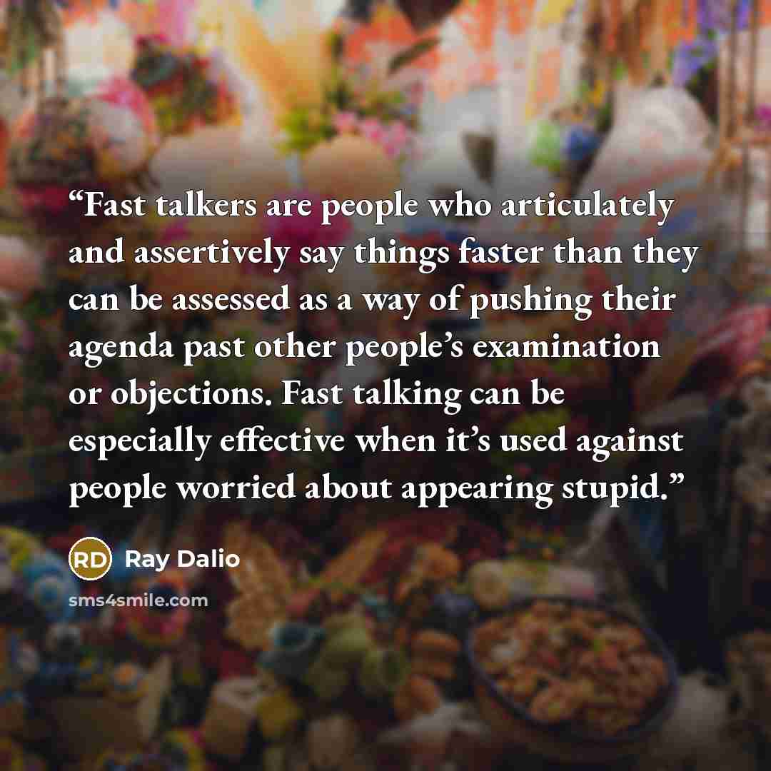 “Fast talkers are people who articulately and assertively say things faster than they can be assessed as a way of pushing their agenda past other people’s examination or objections. Fast talking can be especially effective when it’s used against people worried about appearing stupid.” quote by Ray Dalio